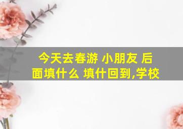 今天去春游 小朋友 后面填什么 填什回到,学校